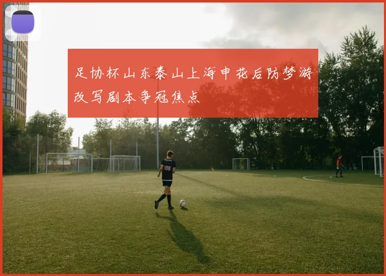 足协杯山东泰山上海申花后防梦游改写剧本争冠焦点