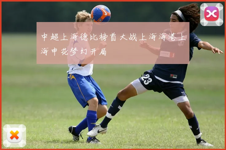 中超上海德比榜首大战上海海港上海申花梦幻开局
