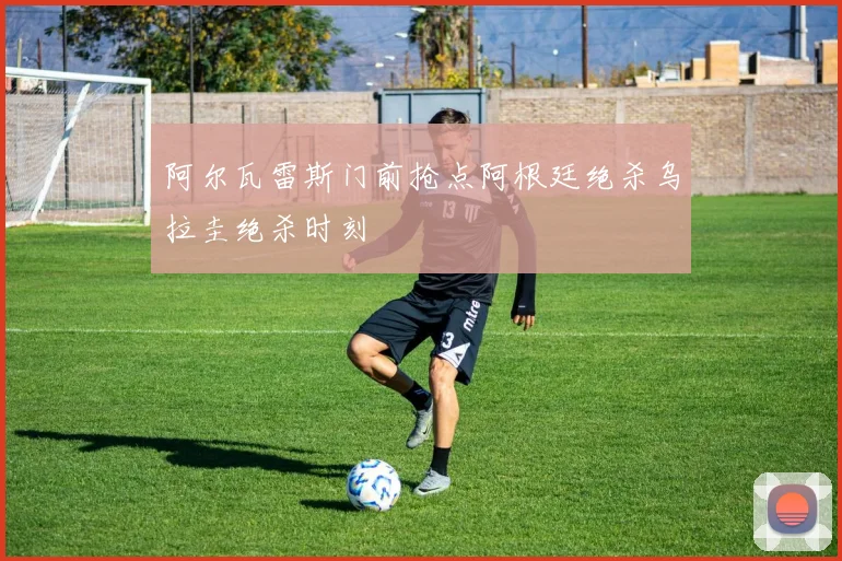 阿尔瓦雷斯门前抢点阿根廷绝杀乌拉圭绝杀时刻