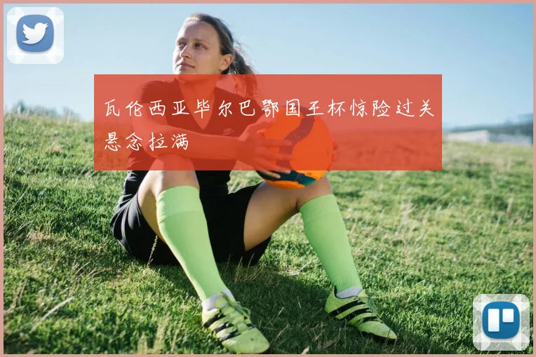 瓦伦西亚毕尔巴鄂国王杯惊险过关悬念拉满