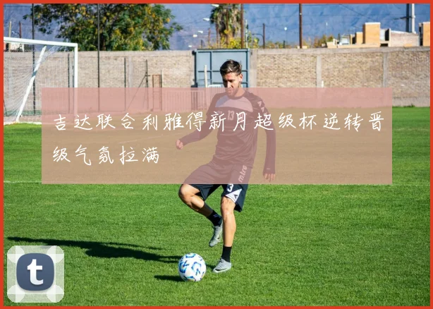 吉达联合利雅得新月超级杯逆转晋级气氛拉满