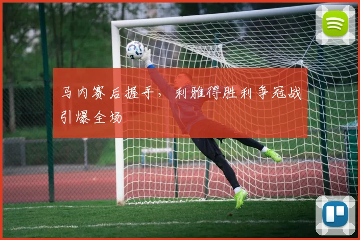 马内赛后握手，利雅得胜利争冠战引爆全场