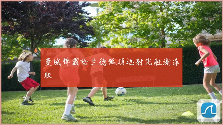 曼城锋霸哈兰德弧顶远射完胜谢菲联
