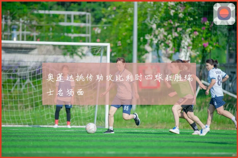 奥蓬达挑传助攻比利时四球狂胜瑞士名场面
