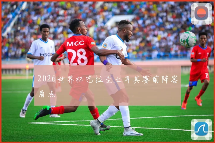 2026世界杯巴拉圭土耳其赛前阵容看点