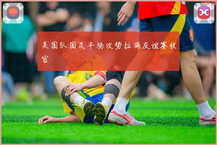 美国队国足半场攻势拉满友谊赛收官