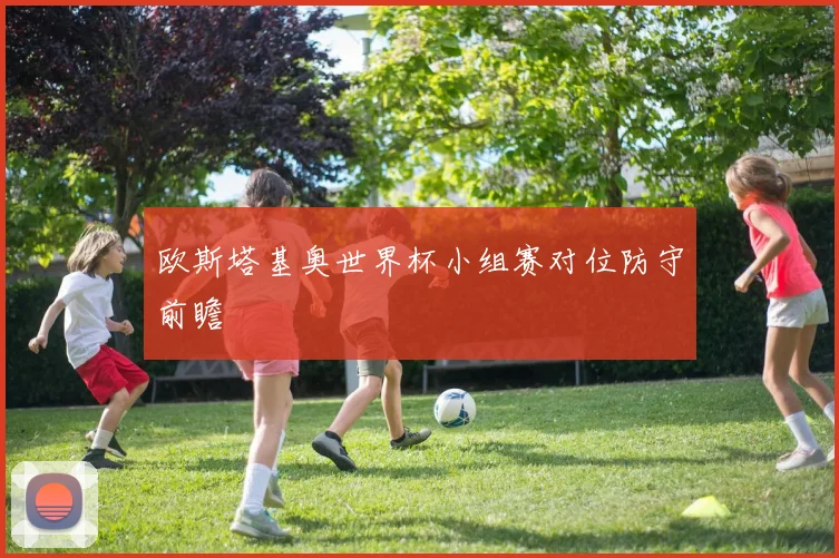 欧斯塔基奥世界杯小组赛对位防守前瞻