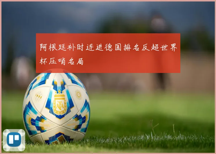 阿根廷补时连进德国排名反超世界杯压哨名局