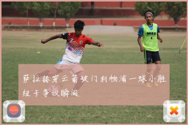 萨拉赫穿云箭破门利物浦一球小胜纽卡争议瞬间