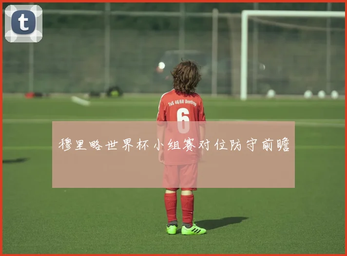 穆里略世界杯小组赛对位防守前瞻
