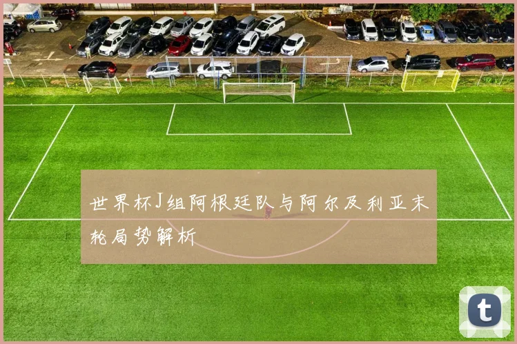 世界杯J组阿根廷队与阿尔及利亚末轮局势解析
