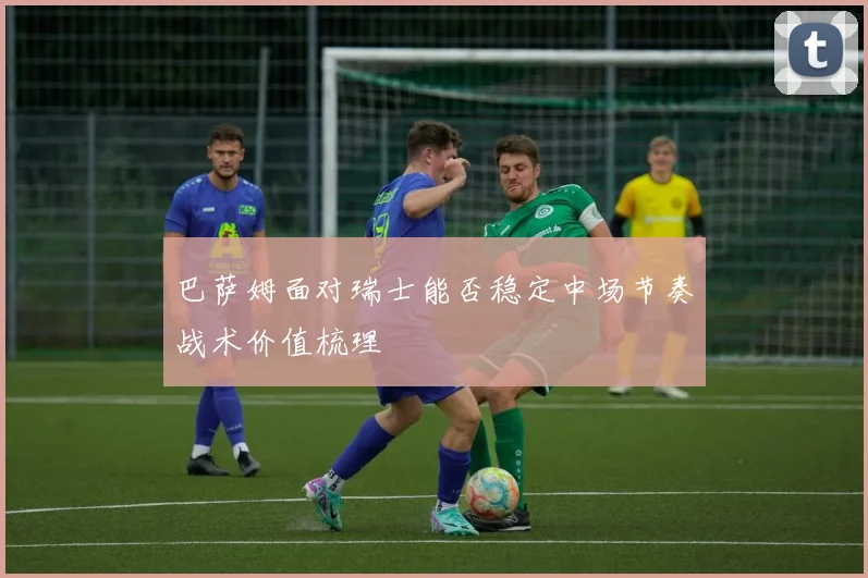 巴萨姆面对瑞士能否稳定中场节奏战术价值梳理