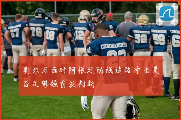 奥尔万面对阿根廷防线边路冲击是否足够强首发判断