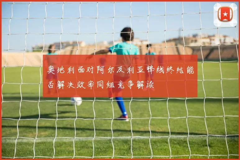 奥地利面对阿尔及利亚锋线终结能否解决效率同组竞争解读