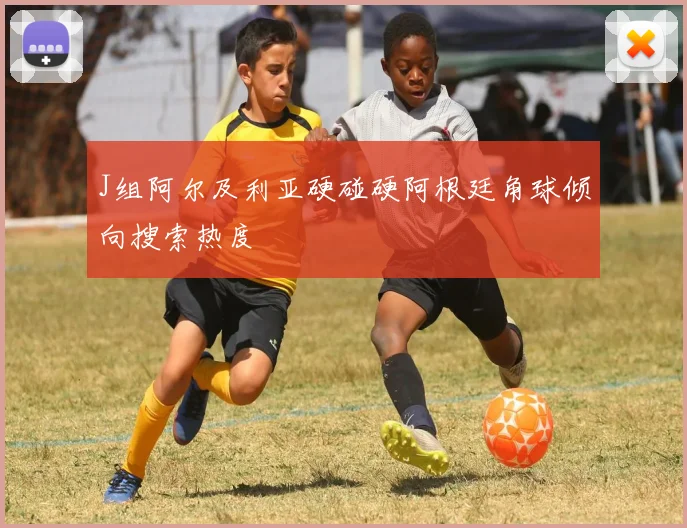 J组阿尔及利亚硬碰硬阿根廷角球倾向搜索热度