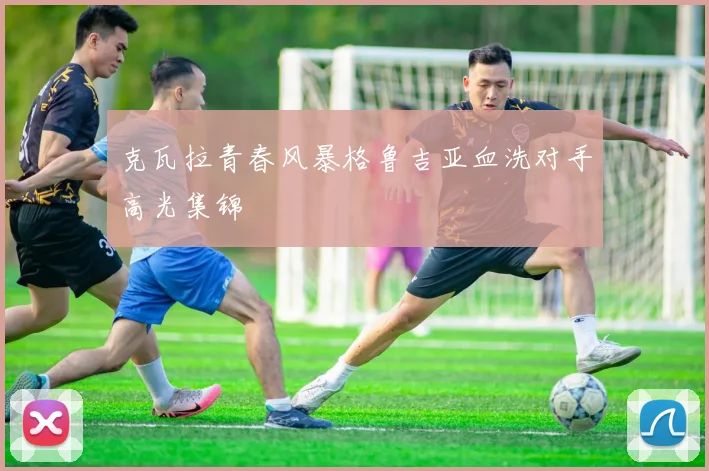 克瓦拉青春风暴格鲁吉亚血洗对手高光集锦