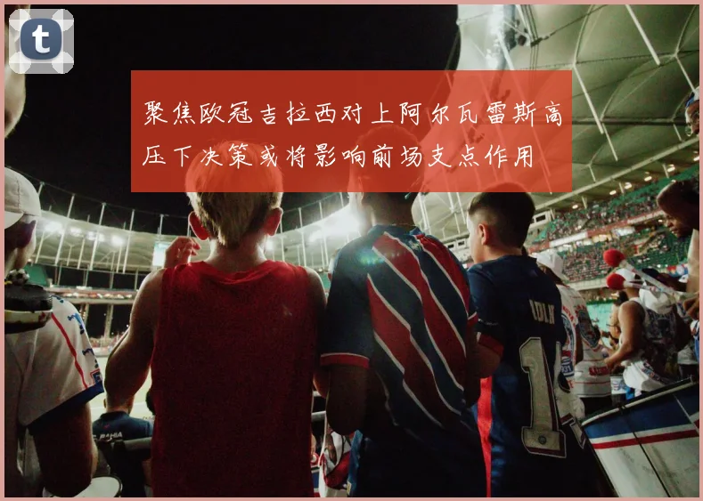 聚焦欧冠吉拉西对上阿尔瓦雷斯高压下决策或将影响前场支点作用