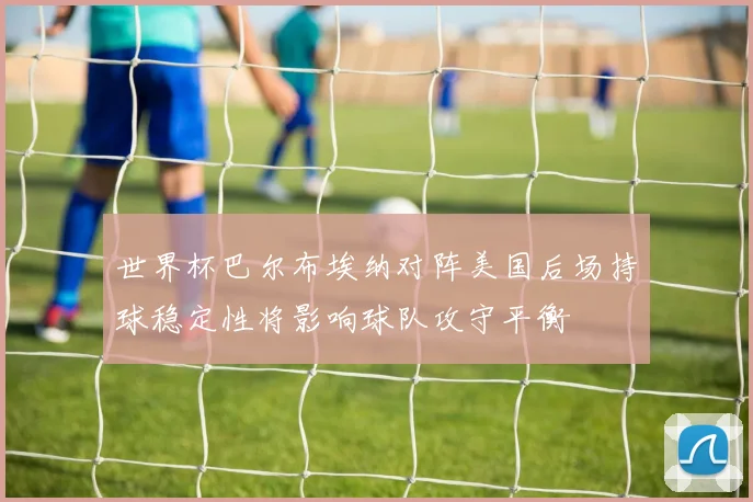 世界杯巴尔布埃纳对阵美国后场持球稳定性将影响球队攻守平衡