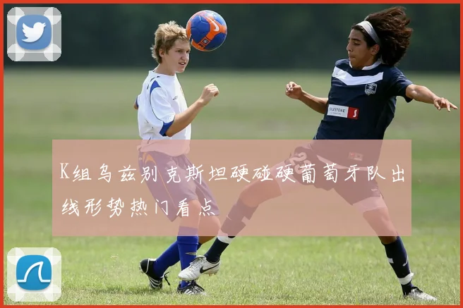 K组乌兹别克斯坦硬碰硬葡萄牙队出线形势热门看点