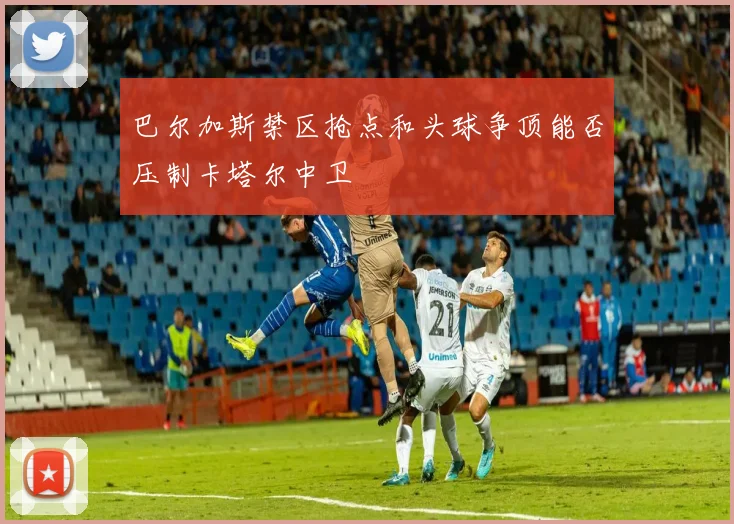 巴尔加斯禁区抢点和头球争顶能否压制卡塔尔中卫