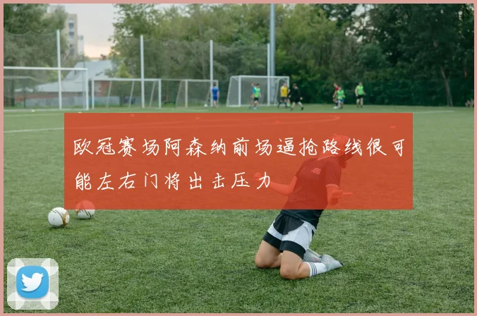 欧冠赛场阿森纳前场逼抢路线很可能左右门将出击压力