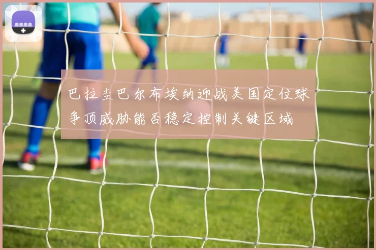 巴拉圭巴尔布埃纳迎战美国定位球争顶威胁能否稳定控制关键区域