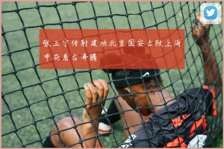 张玉宁传射建功北京国安击败上海申花看台沸腾