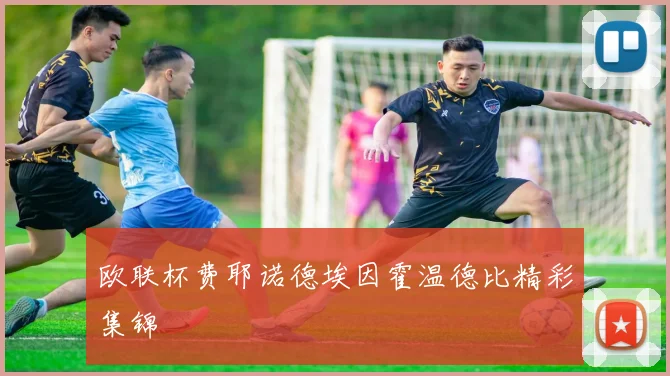 欧联杯费耶诺德埃因霍温德比精彩集锦