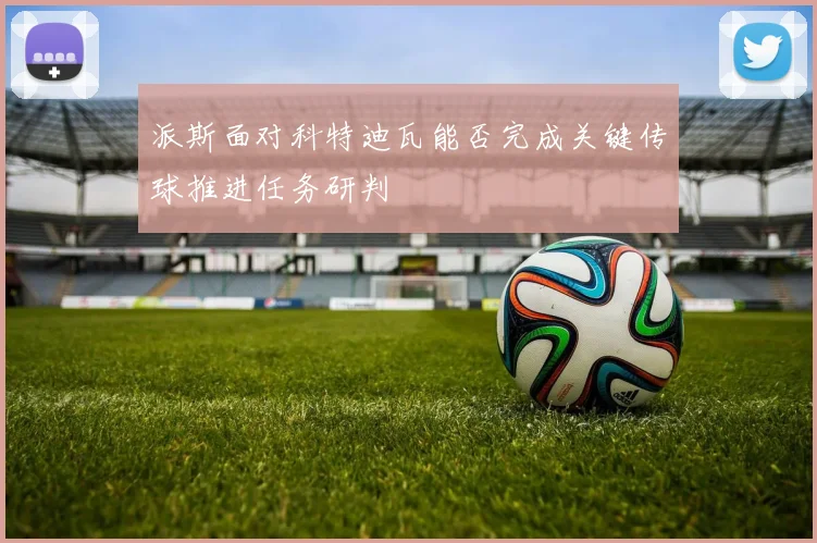 派斯面对科特迪瓦能否完成关键传球推进任务研判