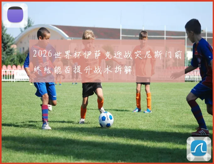 2026世界杯伊萨克迎战突尼斯门前终结能否提升战术拆解