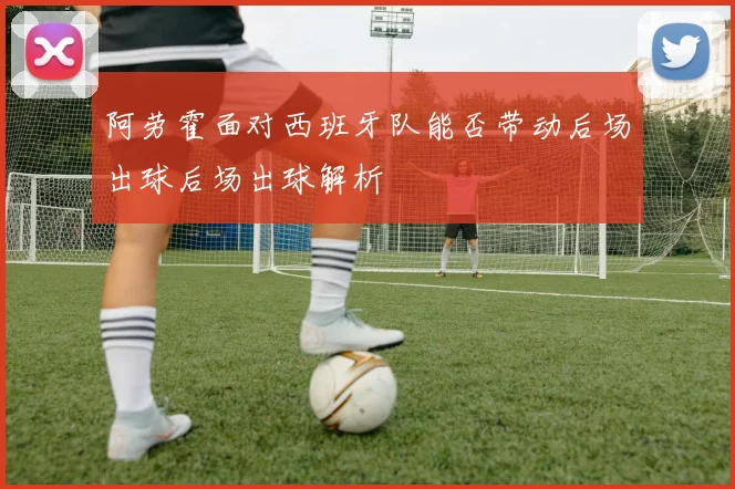 阿劳霍面对西班牙队能否带动后场出球后场出球解析