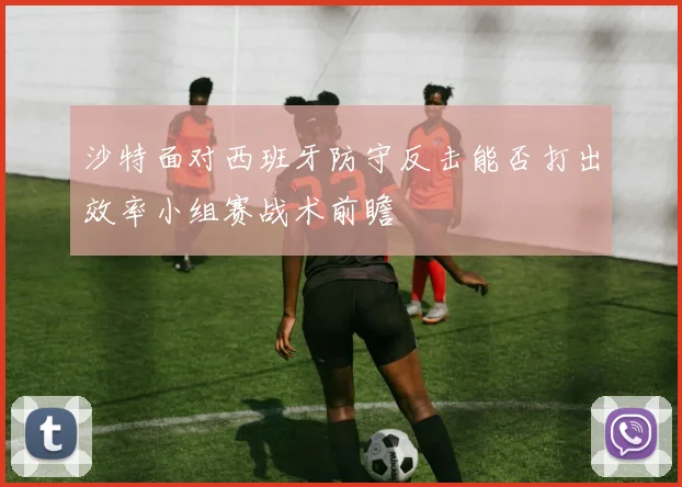 沙特面对西班牙防守反击能否打出效率小组赛战术前瞻
