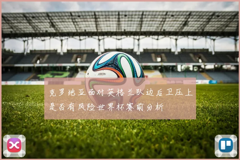克罗地亚面对英格兰队边后卫压上是否有风险世界杯赛前分析