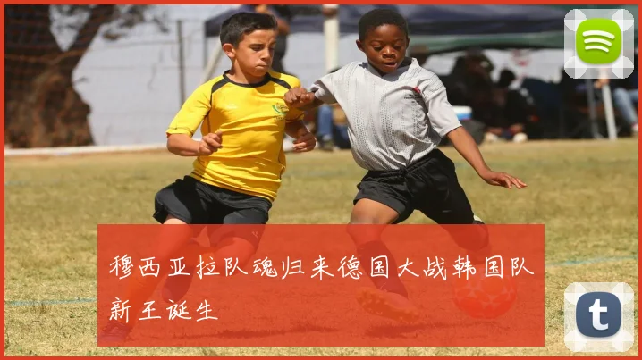 穆西亚拉队魂归来德国大战韩国队新王诞生