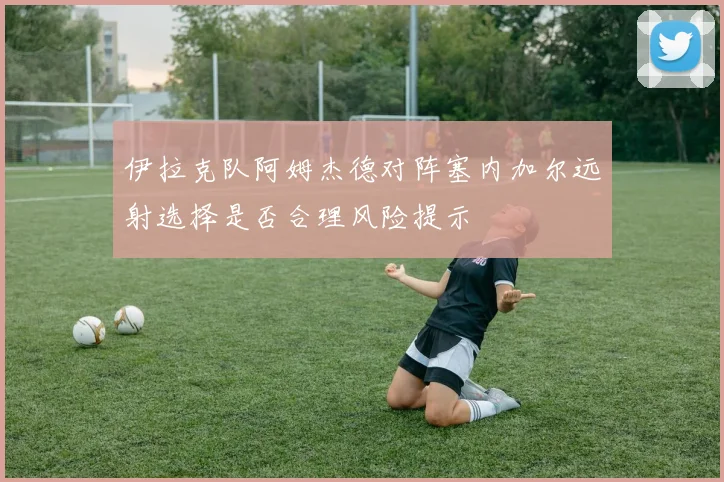 伊拉克队阿姆杰德对阵塞内加尔远射选择是否合理风险提示