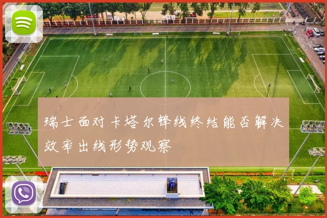 瑞士面对卡塔尔锋线终结能否解决效率出线形势观察