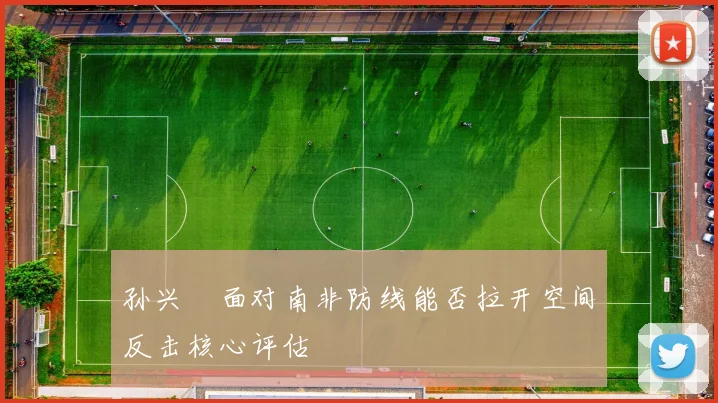 孙兴慜面对南非防线能否拉开空间反击核心评估