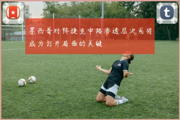 墨西哥对阵捷克中路渗透层次或将成为打开局面的关键