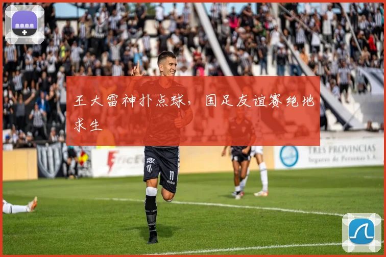 王大雷神扑点球，国足友谊赛绝地求生