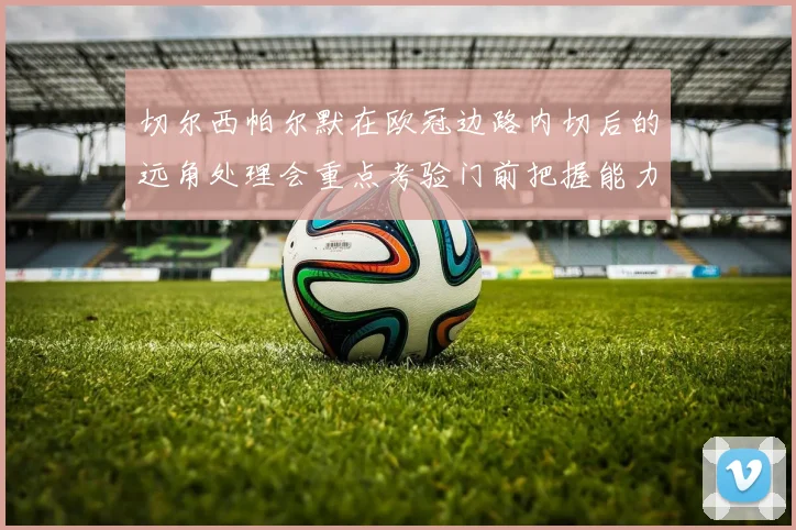 切尔西帕尔默在欧冠边路内切后的远角处理会重点考验门前把握能力