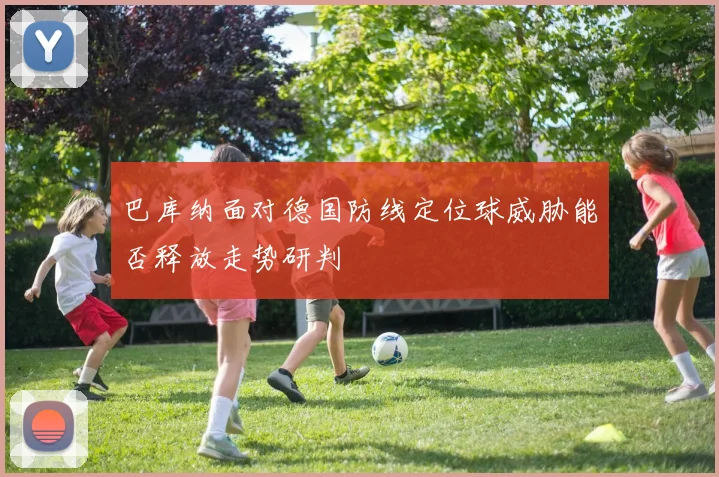 巴库纳面对德国防线定位球威胁能否释放走势研判