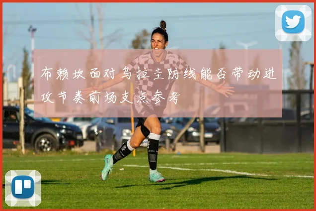 布赖坎面对乌拉圭防线能否带动进攻节奏前场支点参考