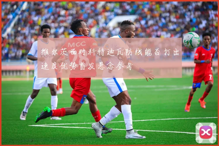维尔茨面对科特迪瓦防线能否打出速度优势首发悬念参考