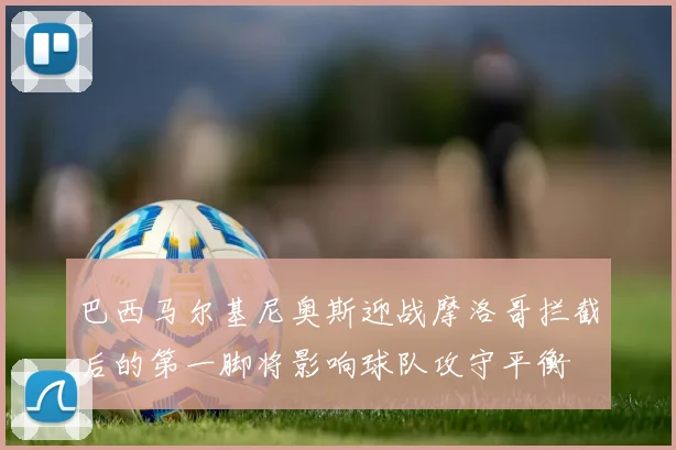 巴西马尔基尼奥斯迎战摩洛哥拦截后的第一脚将影响球队攻守平衡