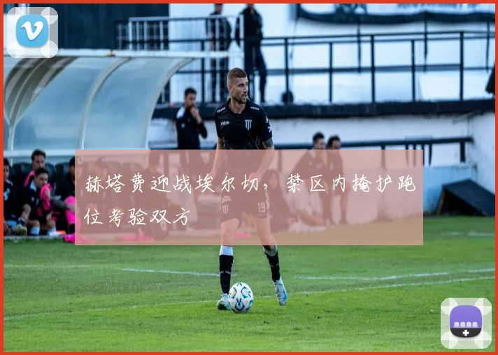 赫塔费迎战埃尔切，禁区内掩护跑位考验双方