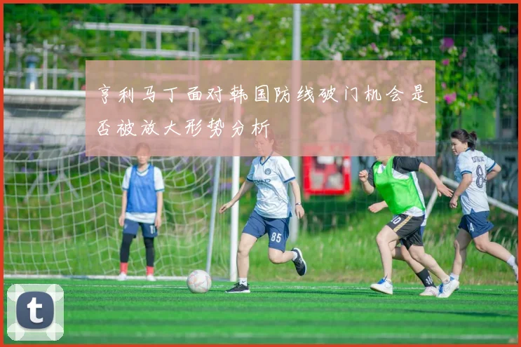亨利马丁面对韩国防线破门机会是否被放大形势分析