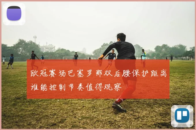 欧冠赛场巴塞罗那双后腰保护距离谁能控制节奏值得观察