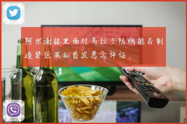 阿尔谢赫里面对乌拉圭防线能否制造禁区混乱首发悬念评估