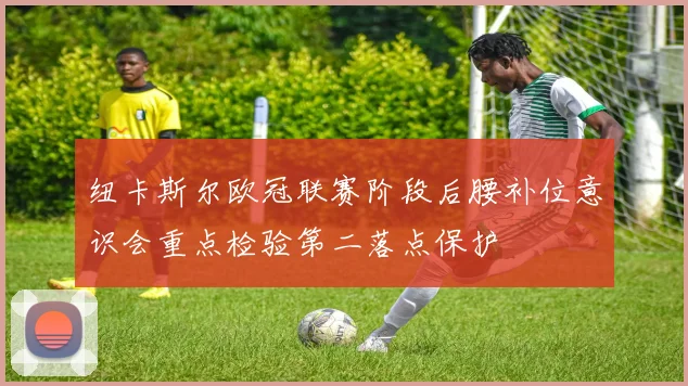 纽卡斯尔欧冠联赛阶段后腰补位意识会重点检验第二落点保护