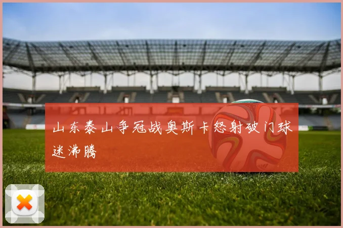 山东泰山争冠战奥斯卡怒射破门球迷沸腾